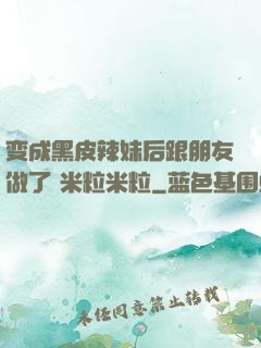 变成黑皮辣妹后跟朋友做了 米粒米粒
